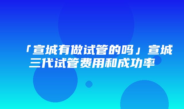 「宣城有做试管的吗」宣城三代试管费用和成功率