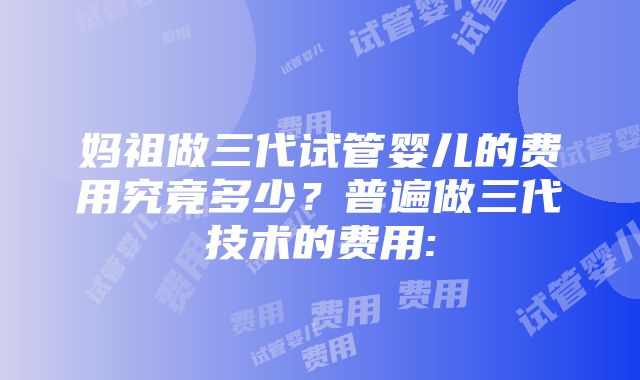 妈祖做三代试管婴儿的费用究竟多少？普遍做三代技术的费用: