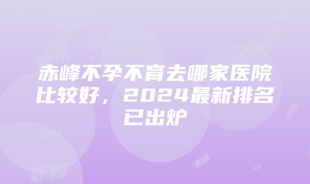 赤峰不孕不育去哪家医院比较好，2024最新排名已出炉