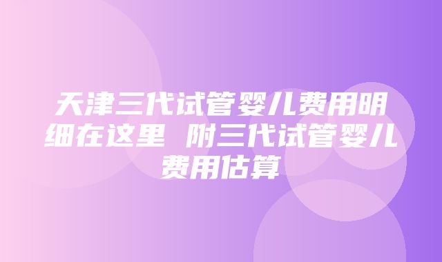 天津三代试管婴儿费用明细在这里 附三代试管婴儿费用估算