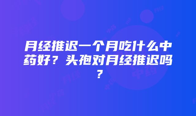 月经推迟一个月吃什么中药好？头孢对月经推迟吗？