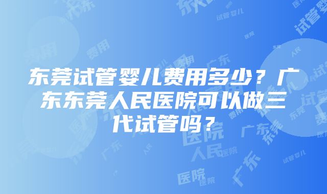 东莞试管婴儿费用多少？广东东莞人民医院可以做三代试管吗？