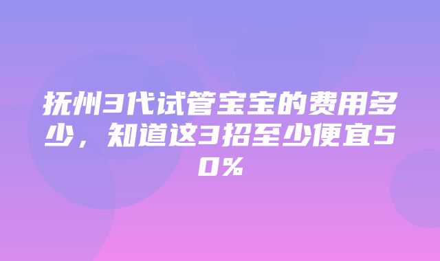 抚州3代试管宝宝的费用多少，知道这3招至少便宜50%