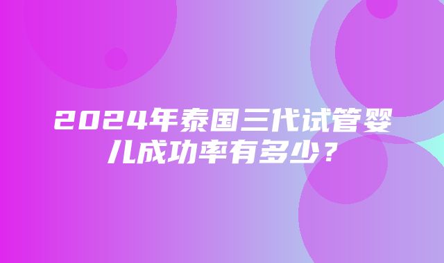 2024年泰国三代试管婴儿成功率有多少？