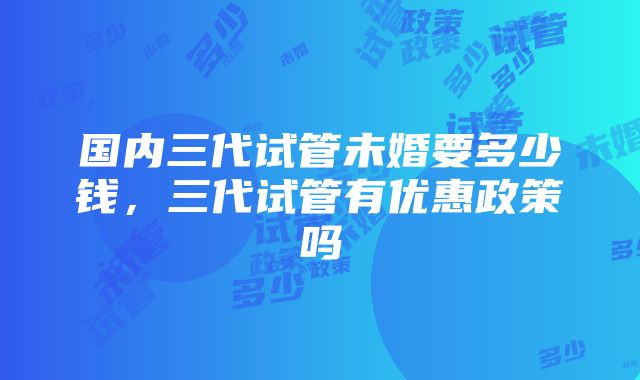 国内三代试管未婚要多少钱，三代试管有优惠政策吗