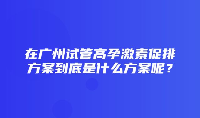 在广州试管高孕激素促排方案到底是什么方案呢？