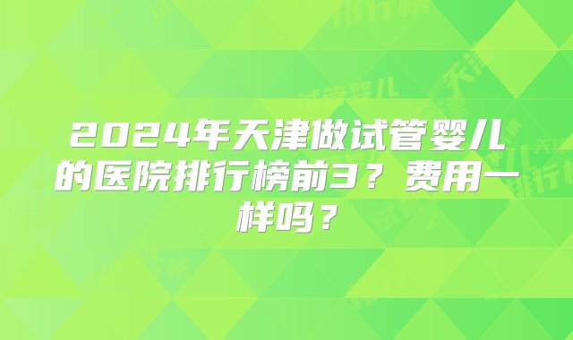 2024年天津做试管婴儿的医院排行榜前3？费用一样吗？