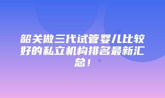 韶关做三代试管婴儿比较好的私立机构排名最新汇总！