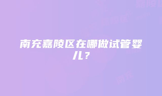 南充嘉陵区在哪做试管婴儿？