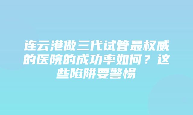 连云港做三代试管最权威的医院的成功率如何？这些陷阱要警惕