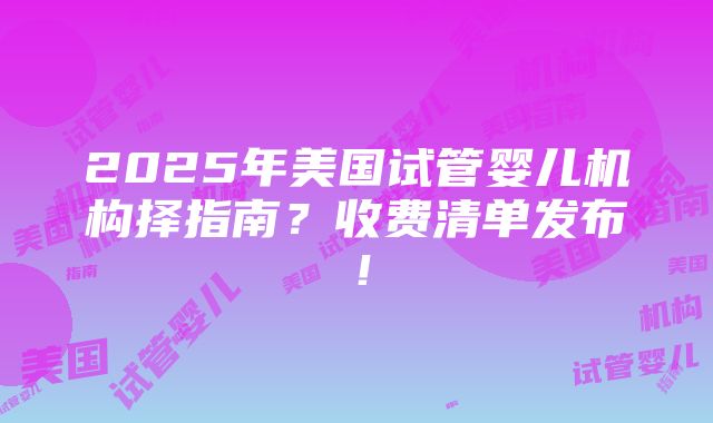 2025年美国试管婴儿机构择指南？收费清单发布！