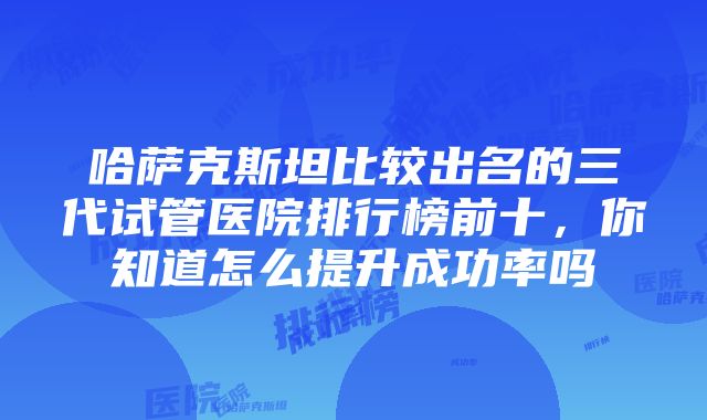 哈萨克斯坦比较出名的三代试管医院排行榜前十，你知道怎么提升成功率吗