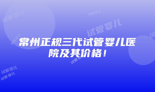 常州正规三代试管婴儿医院及其价格！