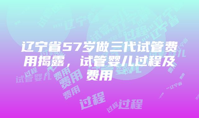 辽宁省57岁做三代试管费用揭露，试管婴儿过程及费用