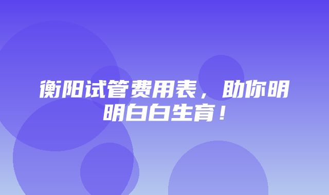 衡阳试管费用表，助你明明白白生育！