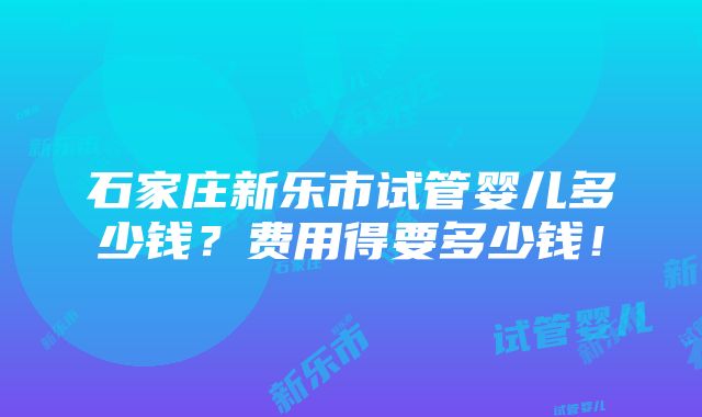 石家庄新乐市试管婴儿多少钱？费用得要多少钱！