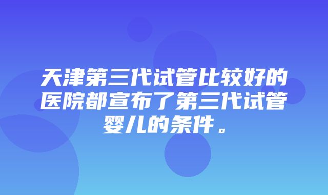 天津第三代试管比较好的医院都宣布了第三代试管婴儿的条件。