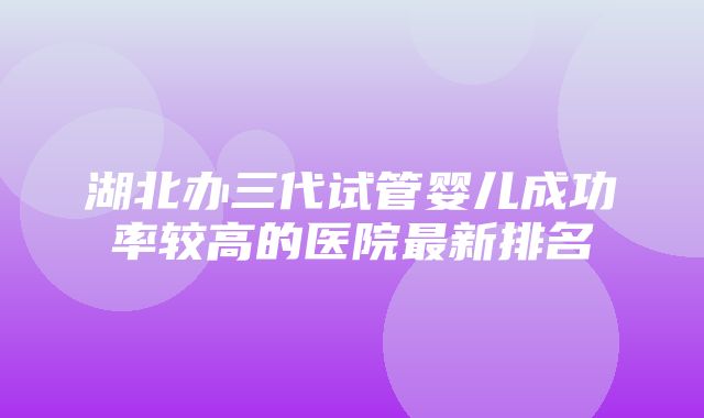 湖北办三代试管婴儿成功率较高的医院最新排名