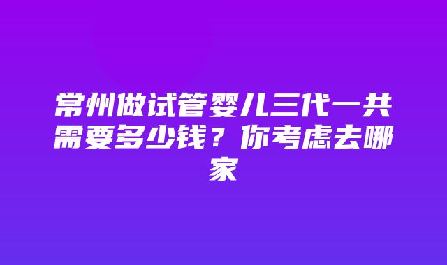 常州做试管婴儿三代一共需要多少钱？你考虑去哪家