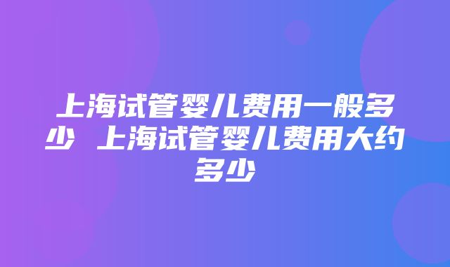 上海试管婴儿费用一般多少 上海试管婴儿费用大约多少