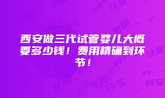 西安做三代试管婴儿大概要多少钱！费用精确到环节！