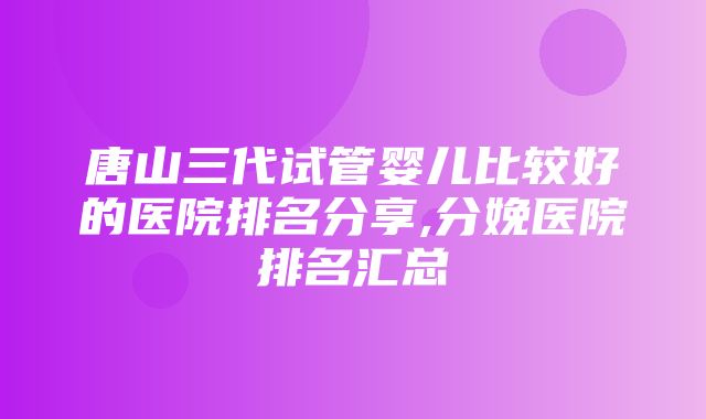 唐山三代试管婴儿比较好的医院排名分享,分娩医院排名汇总