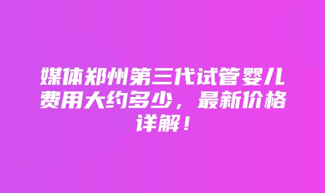 媒体郑州第三代试管婴儿费用大约多少，最新价格详解！