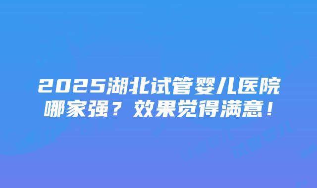 2025湖北试管婴儿医院哪家强？效果觉得满意！