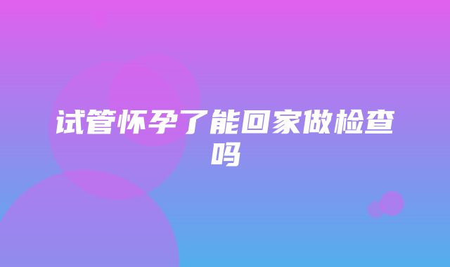 试管怀孕了能回家做检查吗