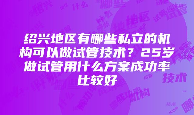 绍兴地区有哪些私立的机构可以做试管技术？25岁做试管用什么方案成功率比较好