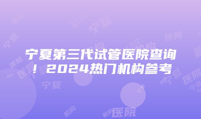 宁夏第三代试管医院查询！2024热门机构参考