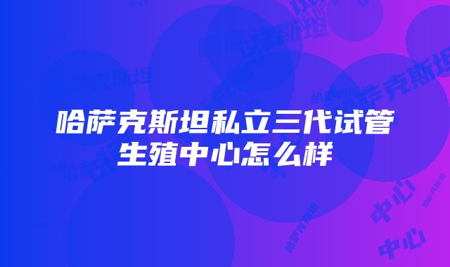 哈萨克斯坦私立三代试管生殖中心怎么样