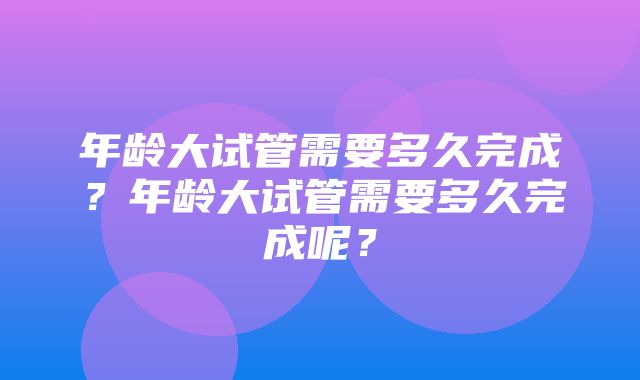 年龄大试管需要多久完成？年龄大试管需要多久完成呢？