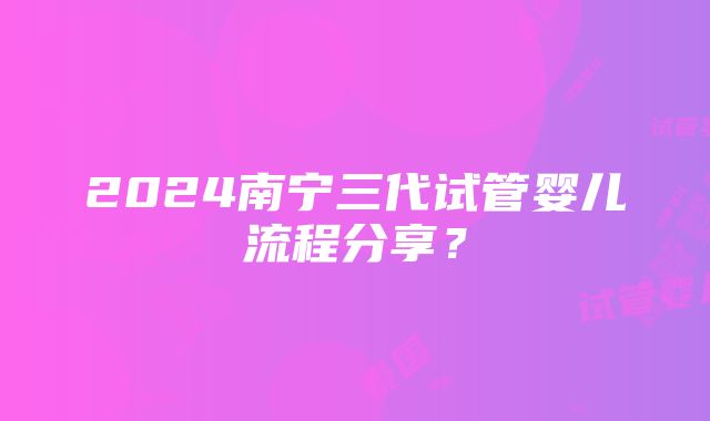 2024南宁三代试管婴儿流程分享？