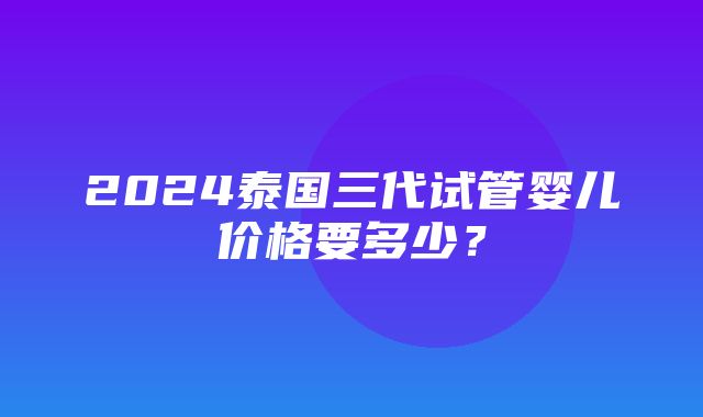 2024泰国三代试管婴儿价格要多少？