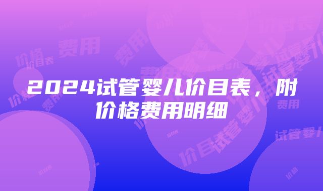 2024试管婴儿价目表，附价格费用明细