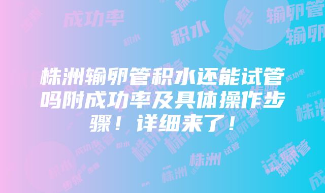 株洲输卵管积水还能试管吗附成功率及具体操作步骤！详细来了！