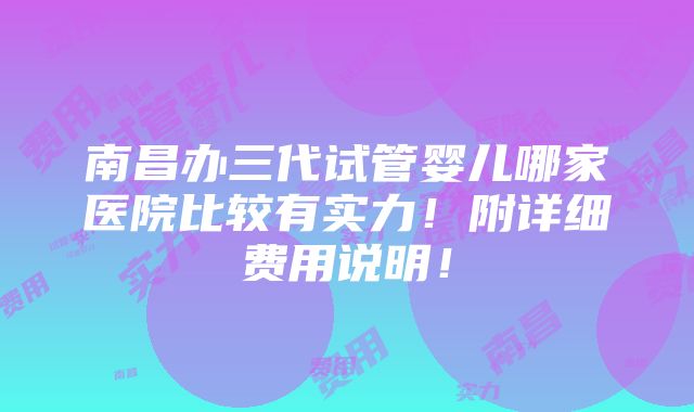 南昌办三代试管婴儿哪家医院比较有实力！附详细费用说明！