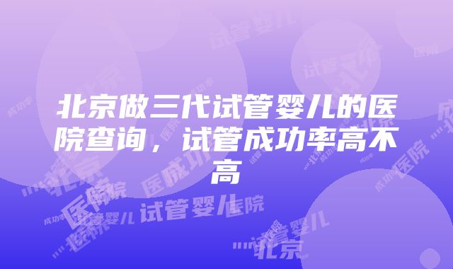 北京做三代试管婴儿的医院查询，试管成功率高不高