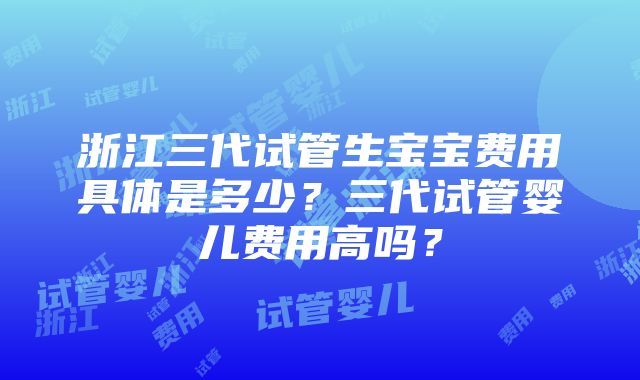 浙江三代试管生宝宝费用具体是多少？三代试管婴儿费用高吗？