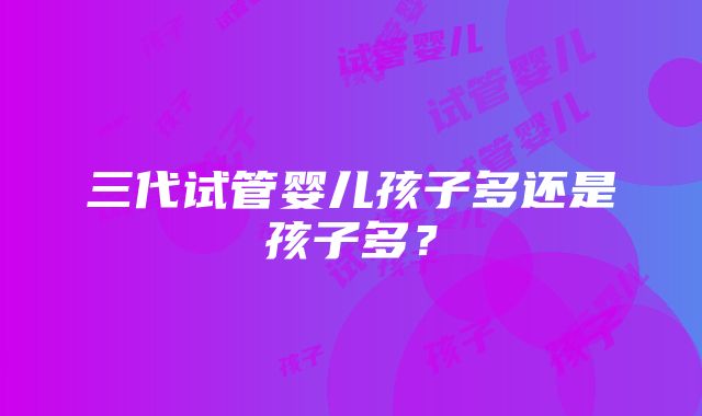 三代试管婴儿孩子多还是孩子多？