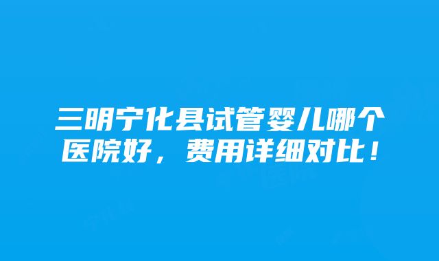 三明宁化县试管婴儿哪个医院好，费用详细对比！