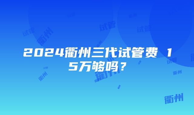 2024衢州三代试管费 15万够吗？