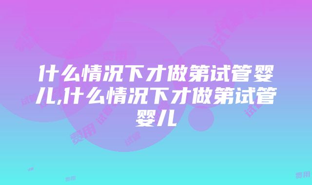 什么情况下才做第试管婴儿,什么情况下才做第试管婴儿