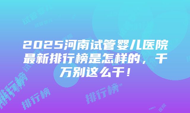 2025河南试管婴儿医院最新排行榜是怎样的，千万别这么干！