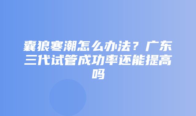 囊狼寒潮怎么办法？广东三代试管成功率还能提高吗