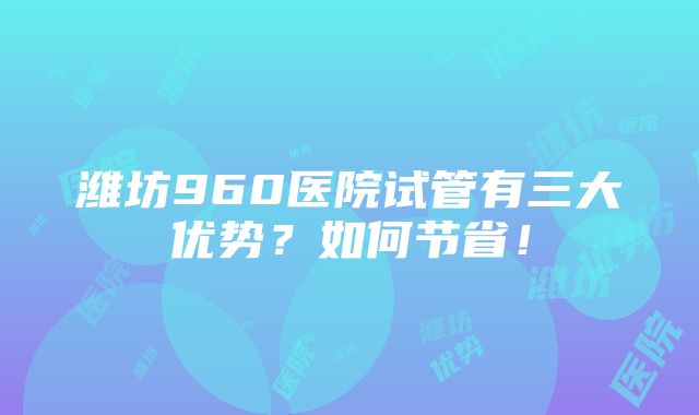 潍坊960医院试管有三大优势？如何节省！