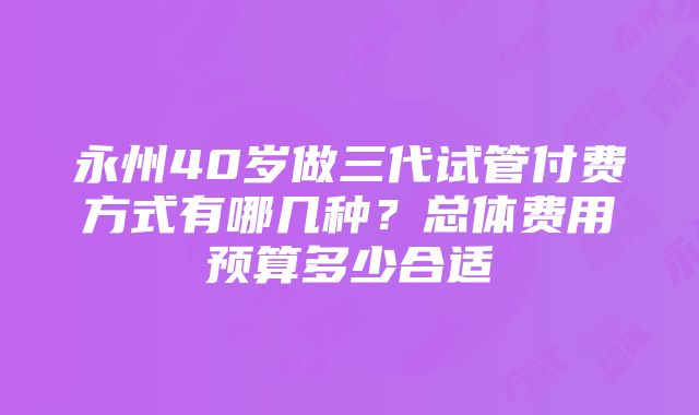 永州40岁做三代试管付费方式有哪几种？总体费用预算多少合适