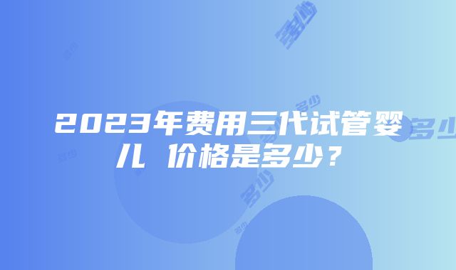 2023年费用三代试管婴儿 价格是多少？