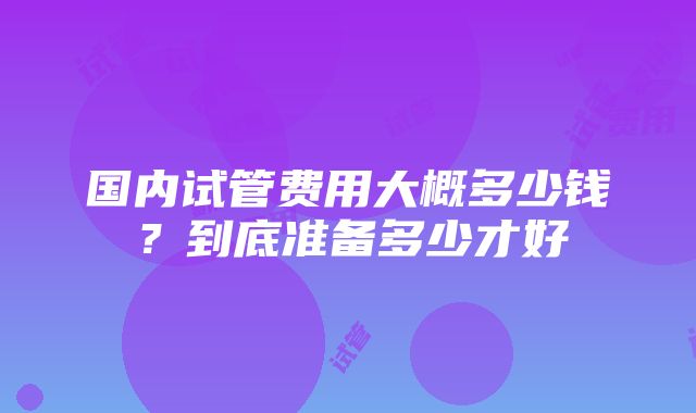 国内试管费用大概多少钱？到底准备多少才好